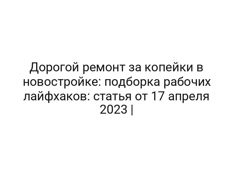 Дорогой ремонт за копейки в новостройке: подборка рабочих лайфхаков: статья от 17 апреля 2023 |