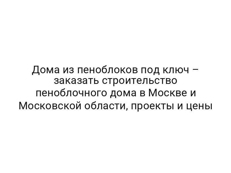 Дома из пеноблоков под ключ – заказать строительство пеноблочного дома в Москве и Московской области, проекты и цены