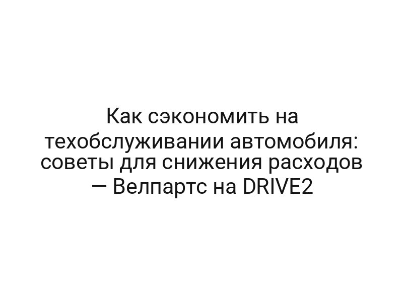 Как сэкономить на техобслуживании автомобиля: советы для снижения расходов — Велпартс на DRIVE2